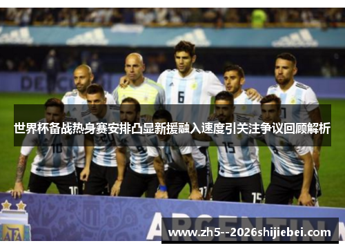 世界杯备战热身赛安排凸显新援融入速度引关注争议回顾解析 世界杯备战热身赛安排凸显新援融入速度引关注争议回顾解析