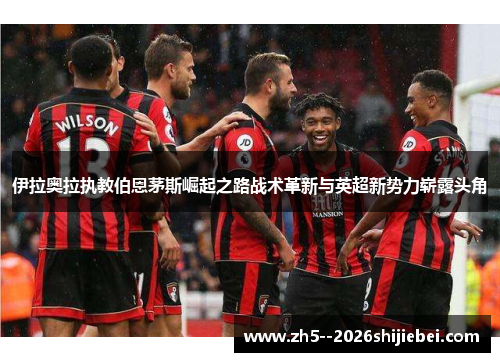 伊拉奥拉执教伯恩茅斯崛起之路战术革新与英超新势力崭露头角