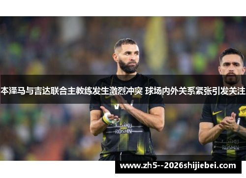 本泽马与吉达联合主教练发生激烈冲突 球场内外关系紧张引发关注